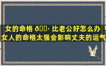 女的命格 🌷 比老公好怎么办「女人的命格太强会影响丈夫的运气吗」